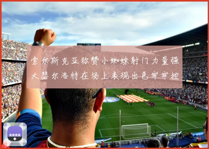 索尔斯克亚称赞小蜘蛛射门力量强大瑟尔洛特在场上表现出色牢牢控制后卫