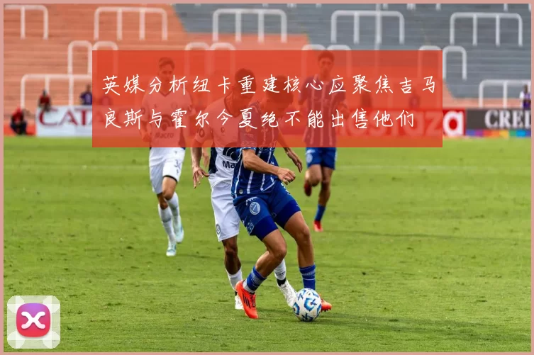 英媒分析纽卡重建核心应聚焦吉马良斯与霍尔今夏绝不能出售他们
