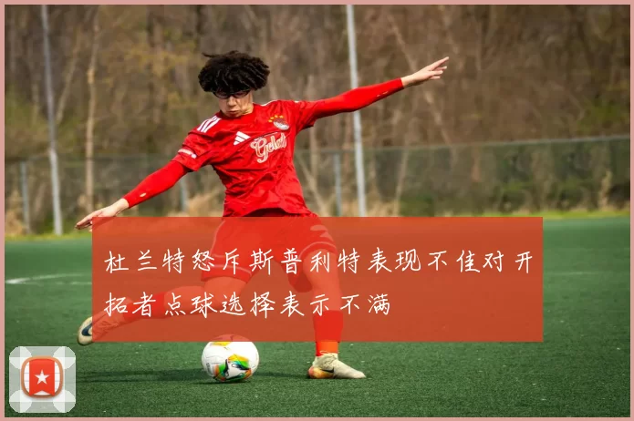 杜兰特怒斥斯普利特表现不佳对开拓者点球选择表示不满