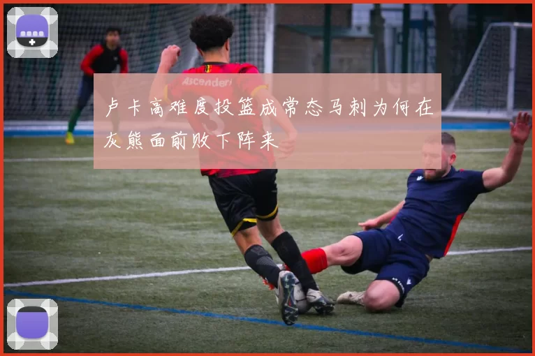 卢卡高难度投篮成常态马刺为何在灰熊面前败下阵来