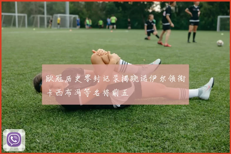 欧冠历史零封记录揭晓诺伊尔领衔卡西布冯等名将前五