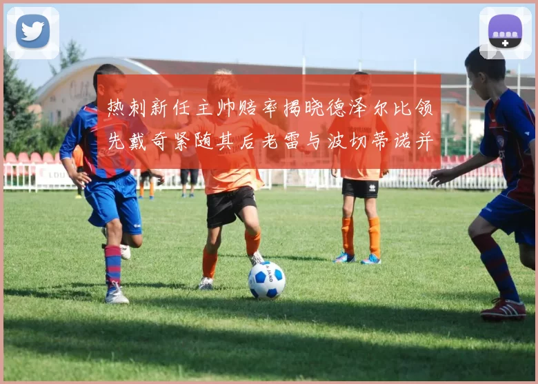 热刺新任主帅赔率揭晓德泽尔比领先戴奇紧随其后老雷与波切蒂诺并列第四