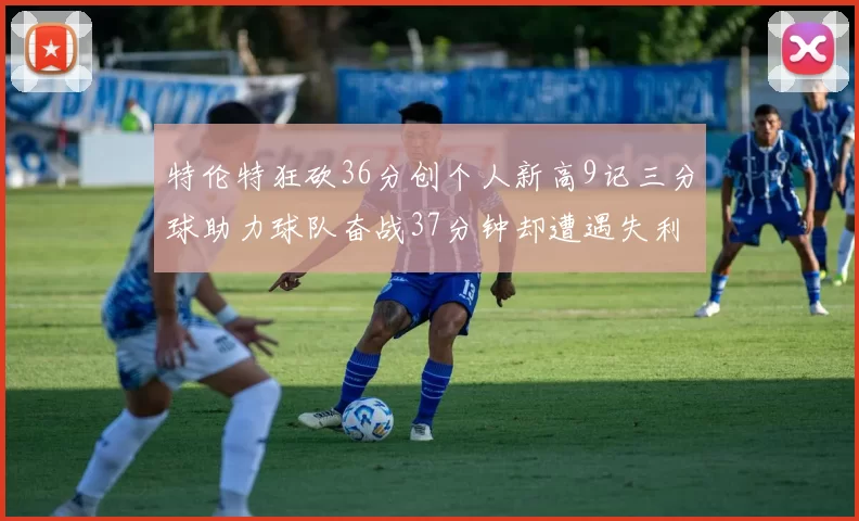 特伦特狂砍36分创个人新高9记三分球助力球队奋战37分钟却遭遇失利