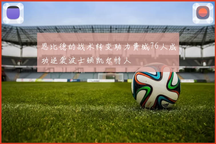 恩比德的战术转变助力费城76人成功逆袭波士顿凯尔特人