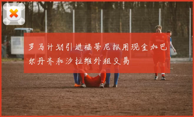 罗马计划引进福蒂尼拟用现金加巴尔丹齐和沙拉维外租交易