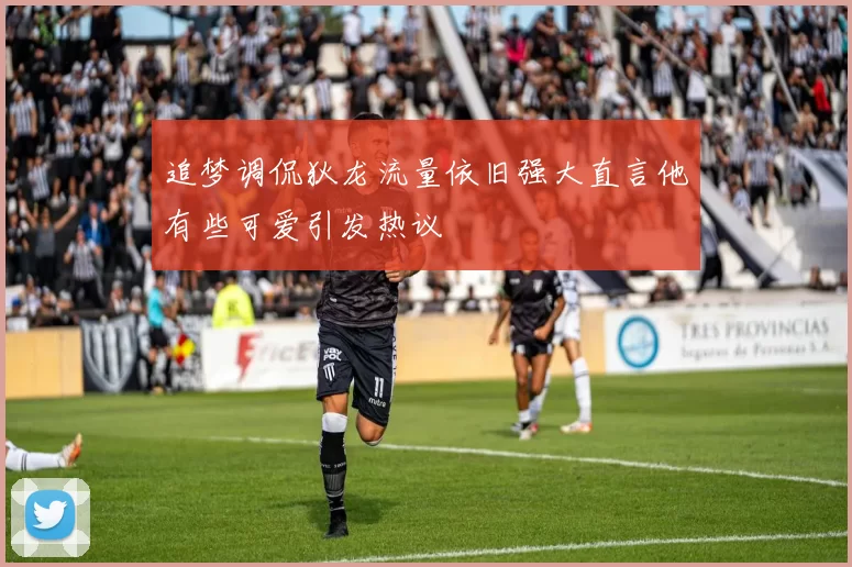 追梦调侃狄龙流量依旧强大直言他有些可爱引发热议