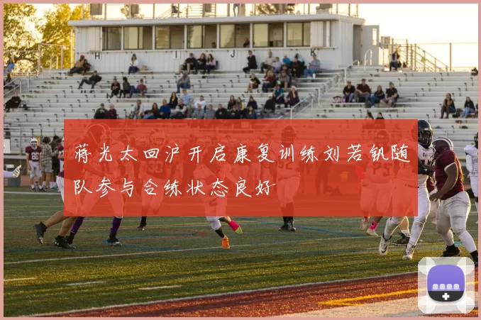 蒋光太回沪开启康复训练刘若钒随队参与合练状态良好