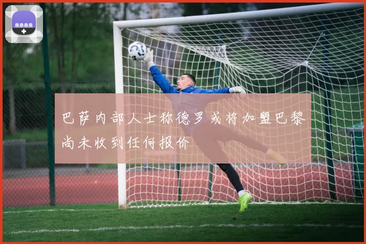 巴萨内部人士称德罗或将加盟巴黎尚未收到任何报价