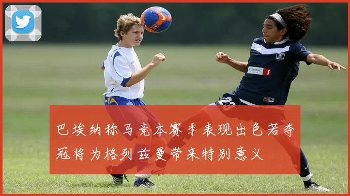 巴埃纳称马竞本赛季表现出色若夺冠将为格列兹曼带来特别意义
