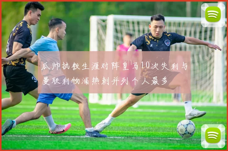 瓜帅执教生涯对阵皇马10次失利与曼联利物浦热刺并列个人最多