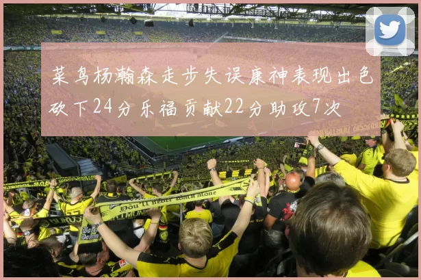 菜鸟杨瀚森走步失误康神表现出色砍下24分乐福贡献22分助攻7次