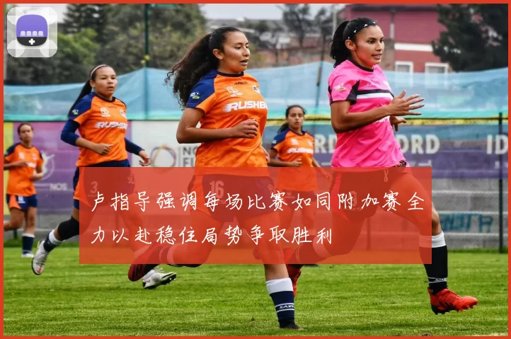 卢指导强调每场比赛如同附加赛全力以赴稳住局势争取胜利
