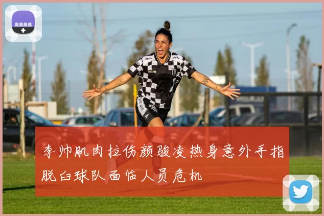 李帅肌肉拉伤颜骏凌热身意外手指脱臼球队面临人员危机