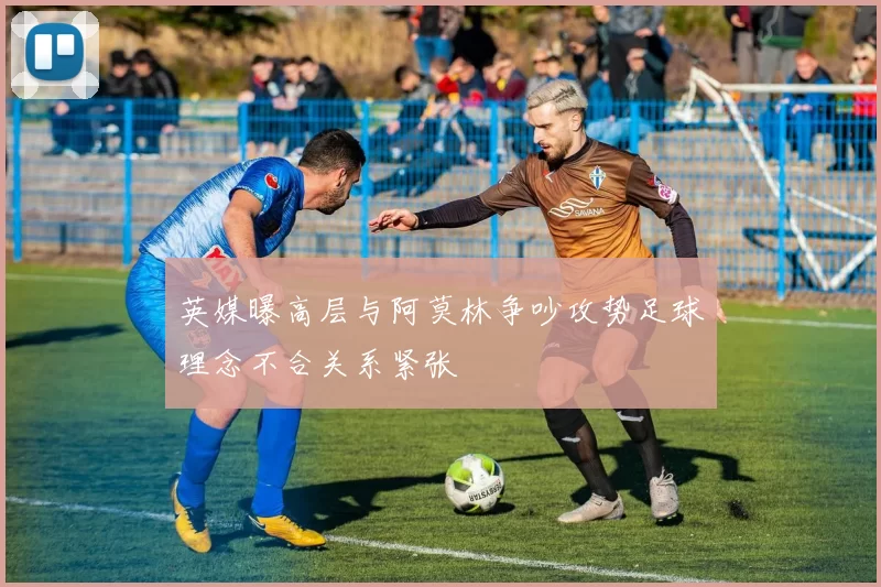 英媒曝高层与阿莫林争吵攻势足球理念不合关系紧张