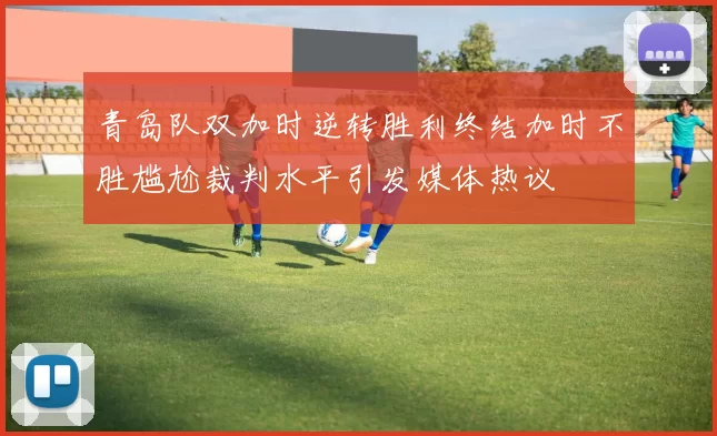青岛队双加时逆转胜利终结加时不胜尴尬裁判水平引发媒体热议