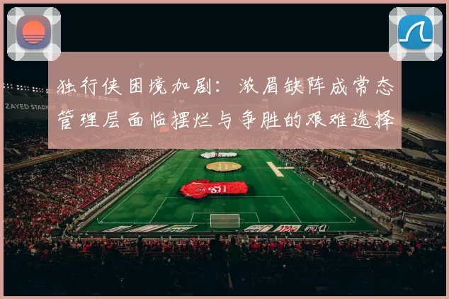 独行侠困境加剧：浓眉缺阵成常态管理层面临摆烂与争胜的艰难选择