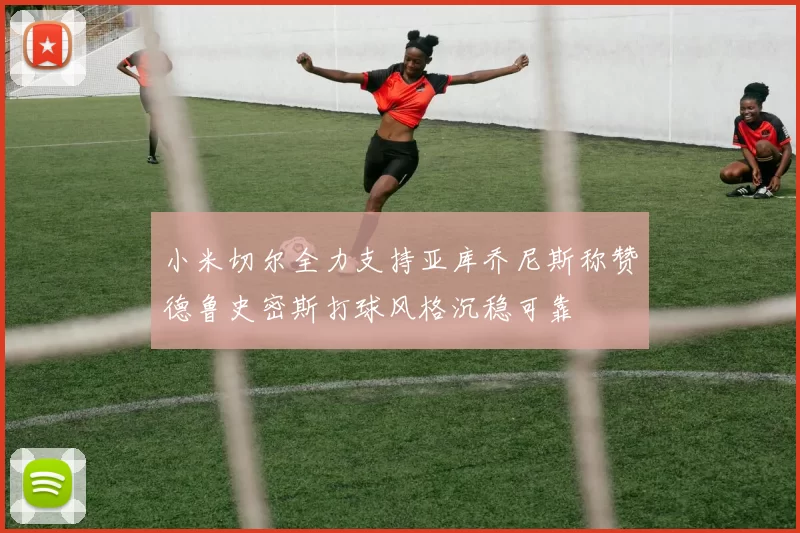 小米切尔全力支持亚库乔尼斯称赞德鲁史密斯打球风格沉稳可靠