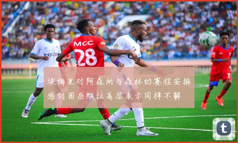 埃梅里对阿森纳与森林的赛程安排感到困惑维拉高层表示同样不解