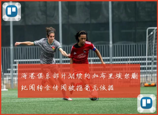 海港俱乐部计划续约加布里埃尔蒯纪闻转会传闻被指毫无依据