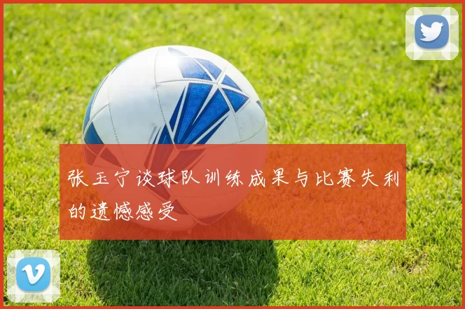 张玉宁谈球队训练成果与比赛失利的遗憾感受