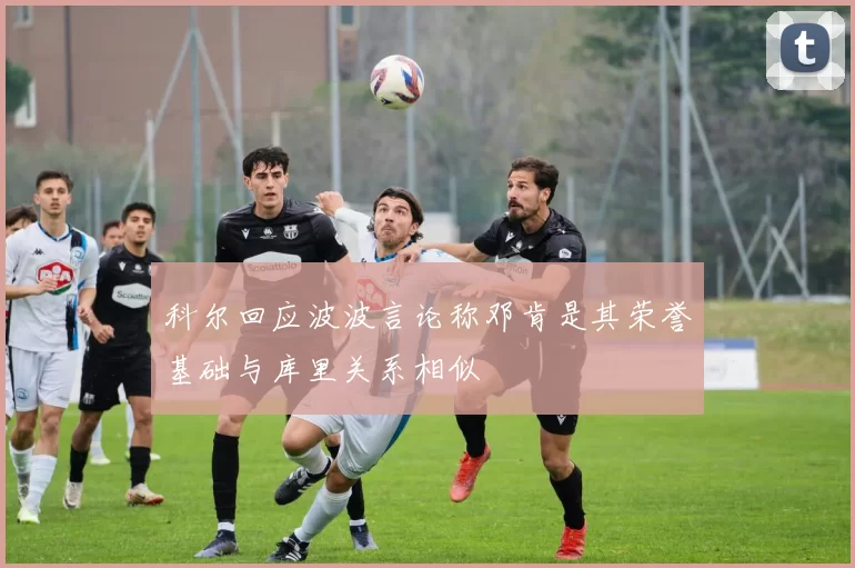 科尔回应波波言论称邓肯是其荣誉基础与库里关系相似