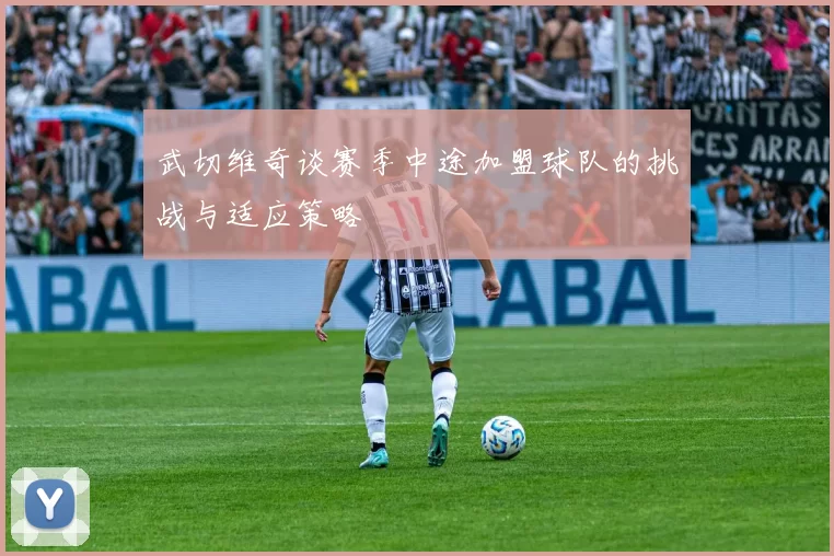 武切维奇谈赛季中途加盟球队的挑战与适应策略