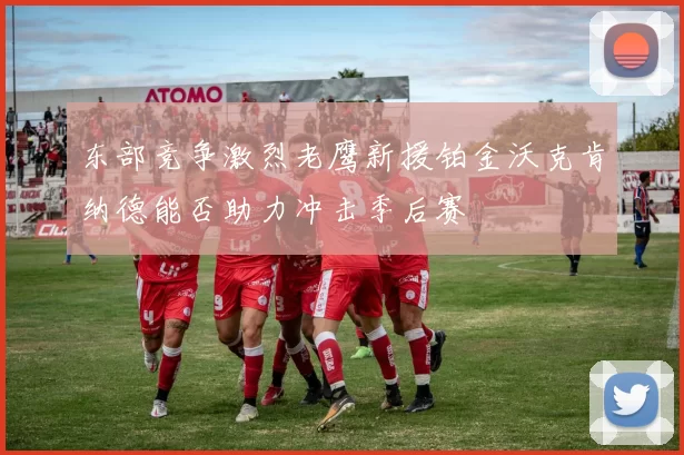 东部竞争激烈老鹰新援铂金沃克肯纳德能否助力冲击季后赛